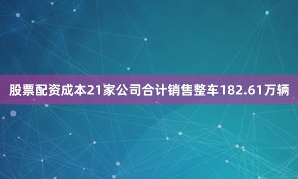 股票配资成本21家公司合计销售整车182.61万辆