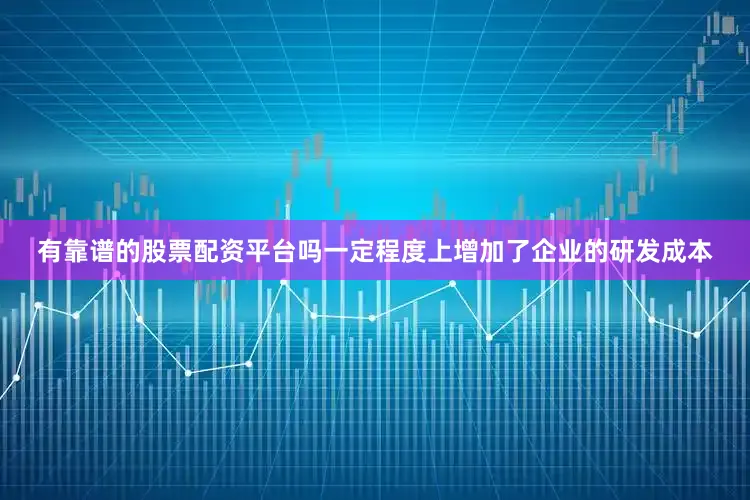 有靠谱的股票配资平台吗一定程度上增加了企业的研发成本