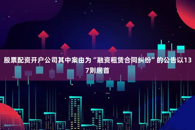 股票配资开户公司其中案由为“融资租赁合同纠纷”的公告以137则居首