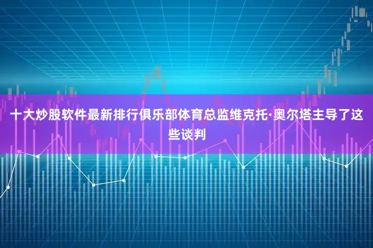 十大炒股软件最新排行俱乐部体育总监维克托·奥尔塔主导了这些谈判
