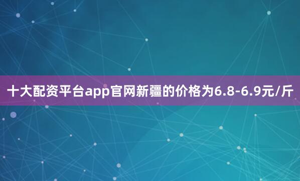 十大配资平台app官网新疆的价格为6.8-6.9元/斤