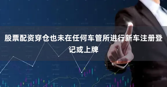股票配资穿仓也未在任何车管所进行新车注册登记或上牌