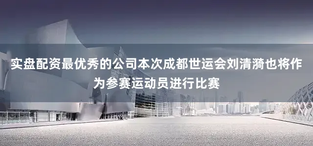 实盘配资最优秀的公司本次成都世运会刘清漪也将作为参赛运动员进行比赛
