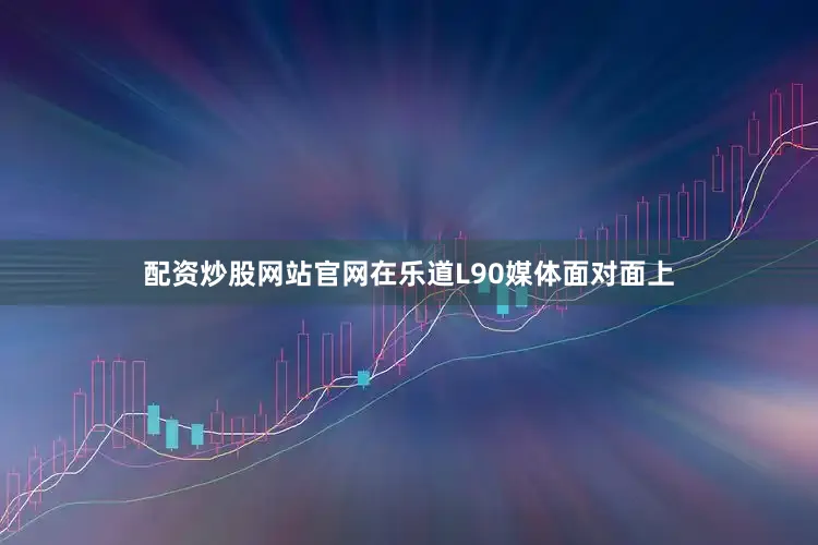 配资炒股网站官网在乐道L90媒体面对面上