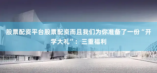 股票配资平台股票配资而且我们为你准备了一份“开学大礼”：三重福利